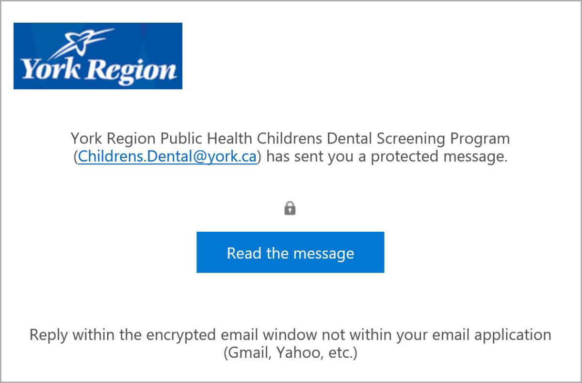 Screenshot of an encrypted email received from York Region Public Health with the following information. Paragraph stating &quot;York Region Public Health Childrens Dental Screening Results (dental.screening@york.ca) has sent you a protected message.&quot; Icon of a lock. A blue button with the title: &quot;Read the message.&quot; Final sentence: &quot;Reply within the encrypted email window not within your email application (Gmail, Yahoo, etc.)&quot;