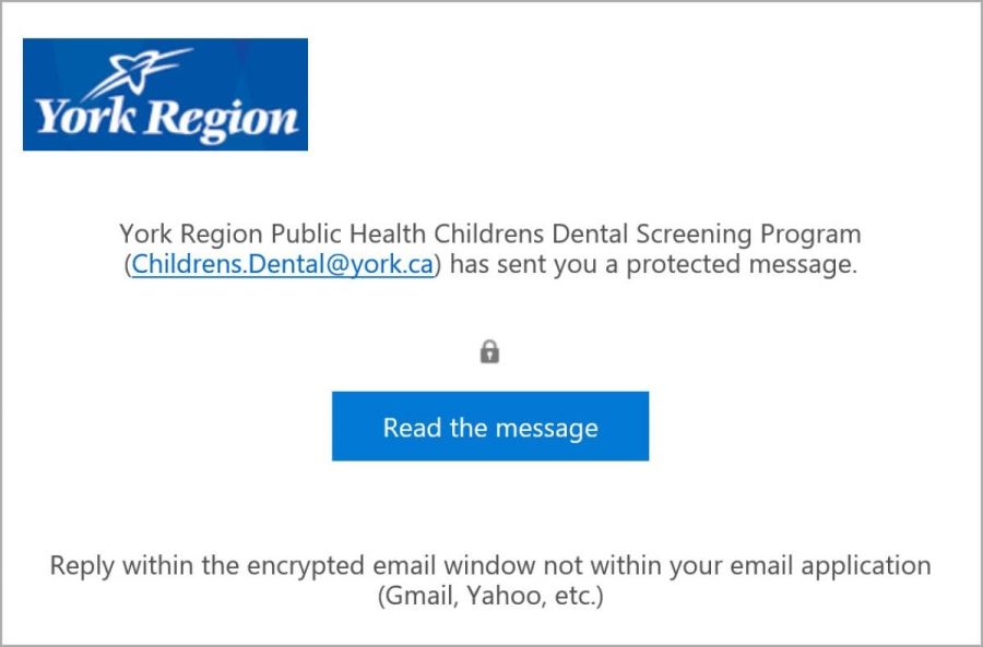 Screenshot of an encrypted email received from York Region Public Health with the following information. Paragraph stating "York Region Public Health Childrens Dental Screening Results (dental.screening@york.ca) has sent you a protected message." Icon of a lock. A blue button with the title: "Read the message." Final sentence: "Reply within the encrypted email window not within your email application (Gmail, Yahoo, etc.)"